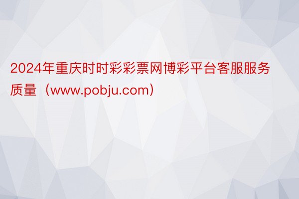 2024年重庆时时彩彩票网博彩平台客服服务质量（www.pobju.com）