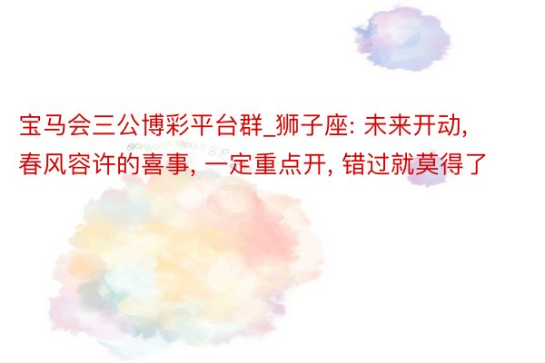 宝马会三公博彩平台群_狮子座: 未来开动, 春风容许的喜事, 一定重点开, 错过就莫得了