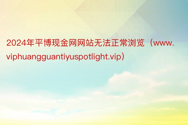 2024年平博现金网网站无法正常浏览（www.viphuangguantiyuspotlight.vip）