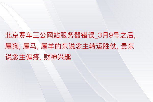 北京赛车三公网站服务器错误_3月9号之后, 属狗, 属马, 属羊的东说念主转运胜仗, 贵东说念主偏疼, 财神兴趣