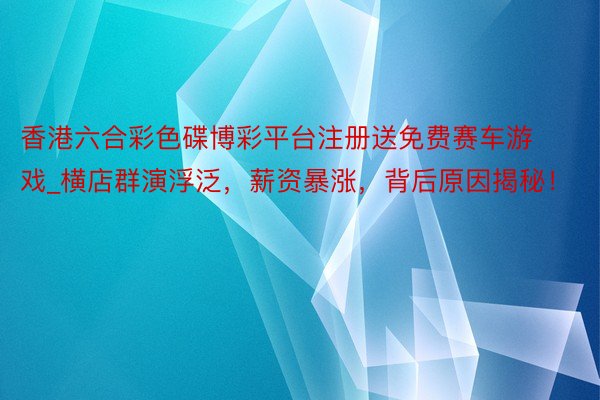 香港六合彩色碟博彩平台注册送免费赛车游戏_横店群演浮泛，薪资暴涨，背后原因揭秘！
