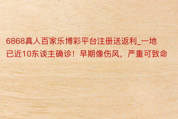 6868真人百家乐博彩平台注册送返利_一地已近10东谈主确诊！早期像伤风，严重可致命
