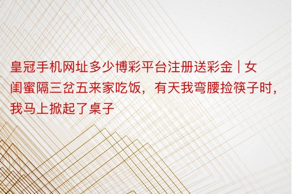 皇冠手机网址多少博彩平台注册送彩金 | 女闺蜜隔三岔五来家吃饭，有天我弯腰捡筷子时，我马上掀起了桌子