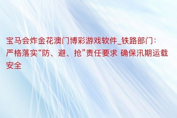 宝马会炸金花澳门博彩游戏软件_铁路部门：严格落实“防、避、抢”责任要求 确保汛期运载安全