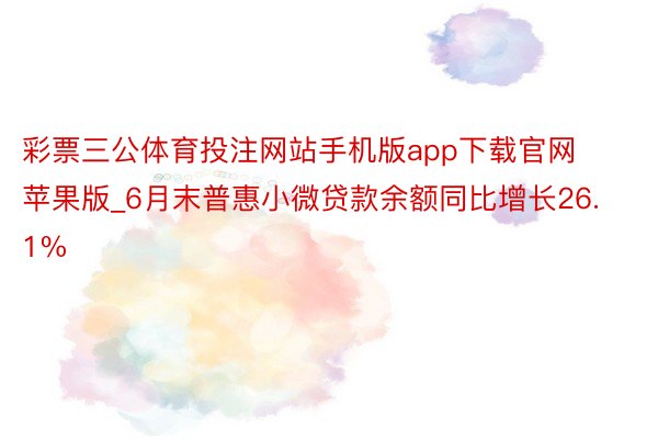 彩票三公体育投注网站手机版app下载官网苹果版_6月末普惠小微贷款余额同比增长26.1%