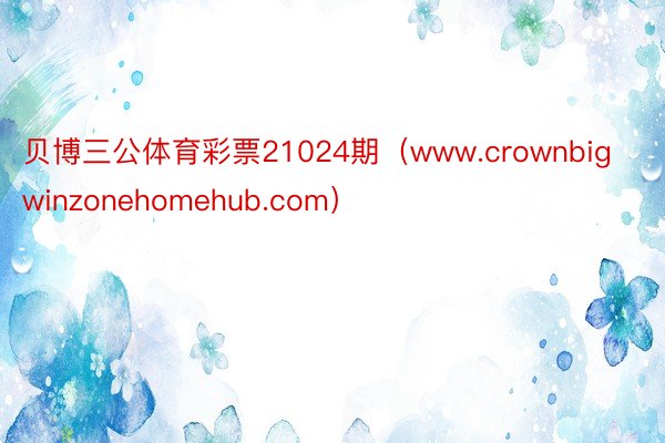 贝博三公体育彩票21024期（www.crownbigwinzonehomehub.com）