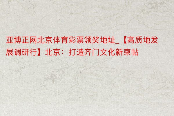 亚博正网北京体育彩票领奖地址_【高质地发展调研行】北京：打造齐门文化新柬帖