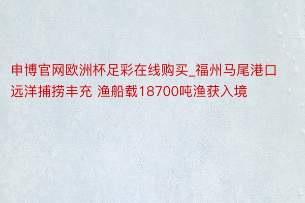申博官网欧洲杯足彩在线购买_福州马尾港口远洋捕捞丰充 渔船载18700吨渔获入境