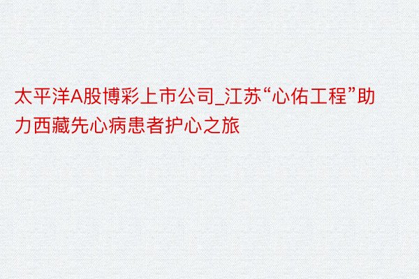 太平洋A股博彩上市公司_江苏“心佑工程”助力西藏先心病患者护心之旅