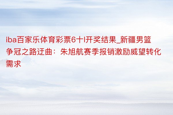 iba百家乐体育彩票6十l开奖结果_新疆男篮争冠之路迂曲：朱旭航赛季报销激励威望转化需求