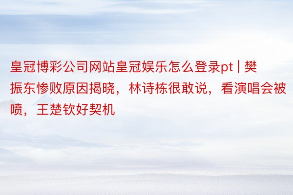 皇冠博彩公司网站皇冠娱乐怎么登录pt | 樊振东惨败原因揭晓，林诗栋很敢说，看演唱会被喷，王楚钦好契机