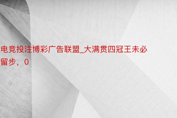 电竞投注博彩广告联盟_大满贯四冠王未必留步，0
