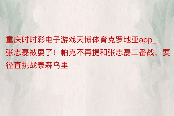 重庆时时彩电子游戏天博体育克罗地亚app_张志磊被耍了！帕克不再提和张志磊二番战，要径直挑战泰森乌里