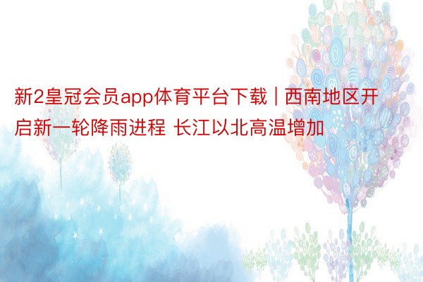 新2皇冠会员app体育平台下载 | 西南地区开启新一轮降雨进程 长江以北高温增加