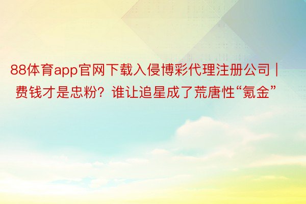 88体育app官网下载入侵博彩代理注册公司 | 费钱才是忠粉？谁让追星成了荒唐性“氪金”