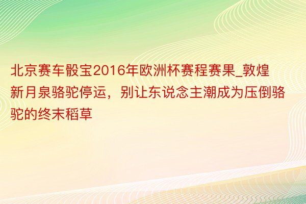 北京赛车骰宝2016年欧洲杯赛程赛果_敦煌新月泉骆驼停运，别让东说念主潮成为压倒骆驼的终末稻草