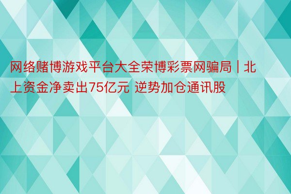 网络赌博游戏平台大全荣博彩票网骗局 | 北上资金净卖出75亿元 逆势加仓通讯股