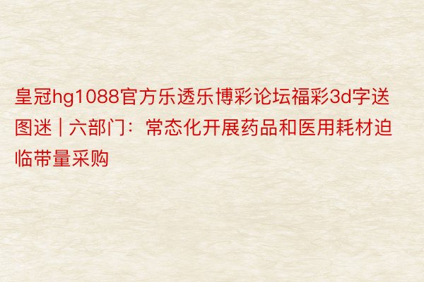 皇冠hg1088官方乐透乐博彩论坛福彩3d字送图迷 | 六部门：常态化开展药品和医用耗材迫临带量采购