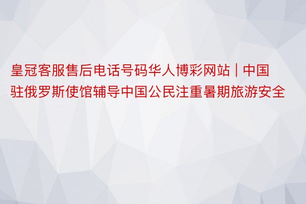 皇冠客服售后电话号码华人博彩网站 | 中国驻俄罗斯使馆辅导中国公民注重暑期旅游安全