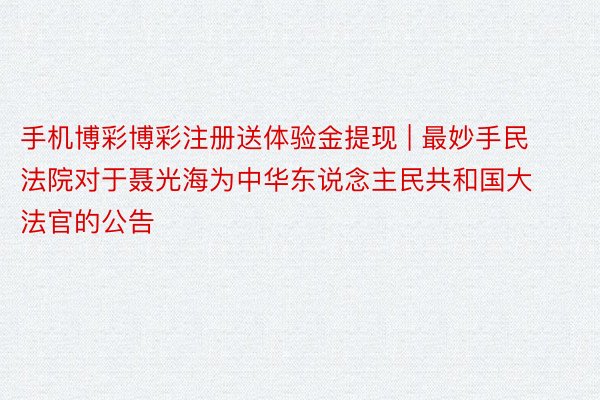 手机博彩博彩注册送体验金提现 | 最妙手民法院对于聂光海为中华东说念主民共和国大法官的公告