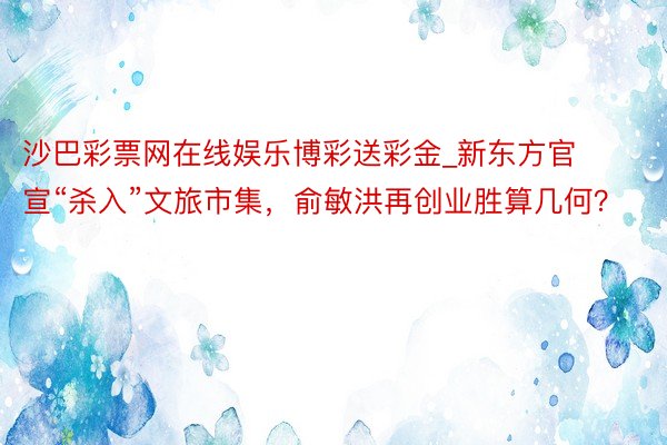 沙巴彩票网在线娱乐博彩送彩金_新东方官宣“杀入”文旅市集，俞敏洪再创业胜算几何？