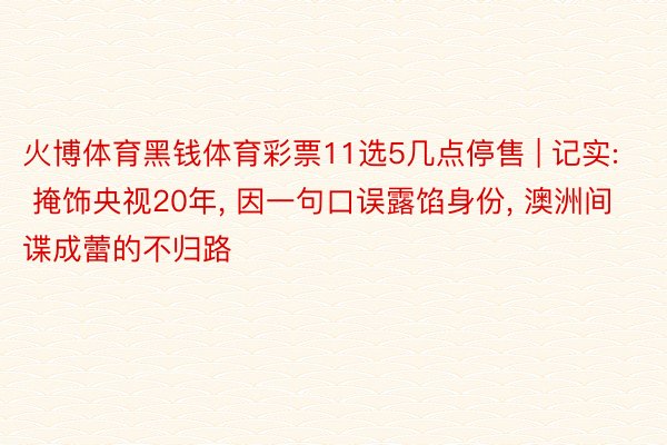 火博体育黑钱体育彩票11选5几点停售 | 记实: 掩饰央视20年, 因一句口误露馅身份, 澳洲间谍成蕾的不归路