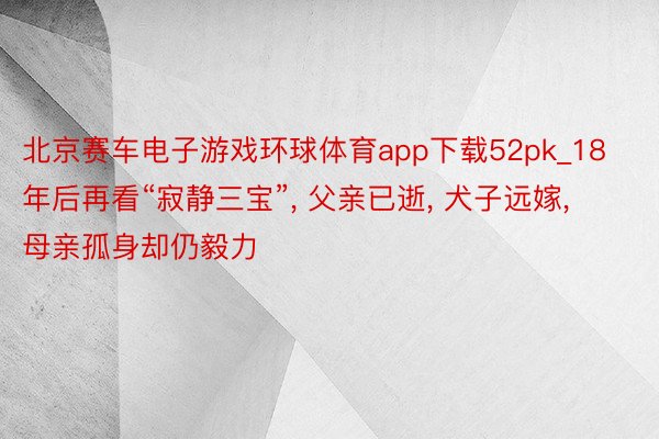 北京赛车电子游戏环球体育app下载52pk_18年后再看“寂静三宝”, 父亲已逝, 犬子远嫁, 母亲孤身却仍毅力
