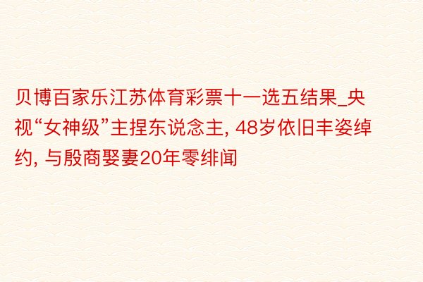 贝博百家乐江苏体育彩票十一选五结果_央视“女神级”主捏东说念主, 48岁依旧丰姿绰约, 与殷商娶妻20年零绯闻