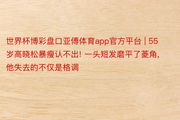 世界杯博彩盘口亚傅体育app官方平台 | 55岁高晓松暴瘦认不出! 一头短发磨平了菱角, 他失去的不仅是格调