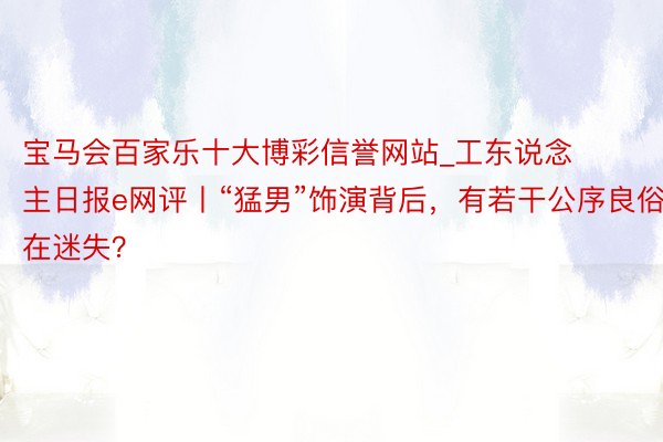 宝马会百家乐十大博彩信誉网站_工东说念主日报e网评丨“猛男”饰演背后，有若干公序良俗在迷失？