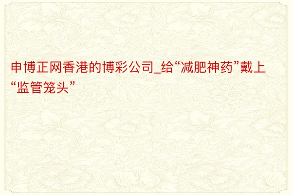 申博正网香港的博彩公司_给“减肥神药”戴上“监管笼头”