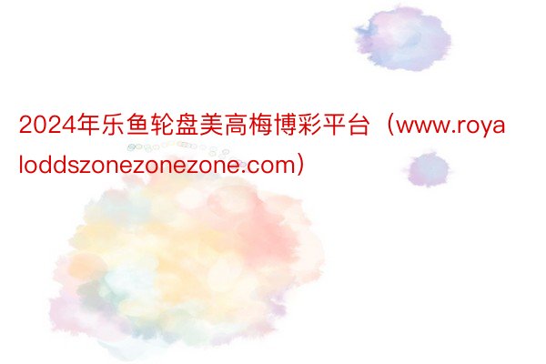 2024年乐鱼轮盘美高梅博彩平台（www.royaloddszonezonezone.com）