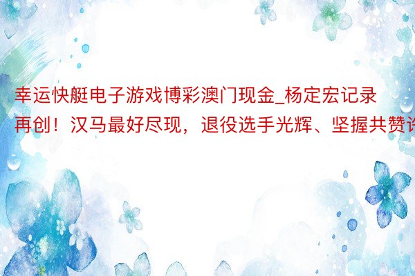 幸运快艇电子游戏博彩澳门现金_杨定宏记录再创！汉马最好尽现，退役选手光辉、坚握共赞许