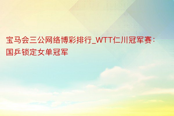 宝马会三公网络博彩排行_WTT仁川冠军赛：国乒锁定女单冠军