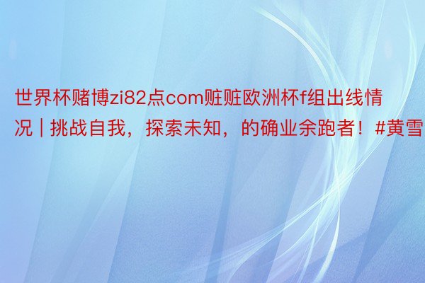 世界杯赌博zi82点com赃赃欧洲杯f组出线情况 | 挑战自我，探索未知，的确业余跑者！#黄雪梅