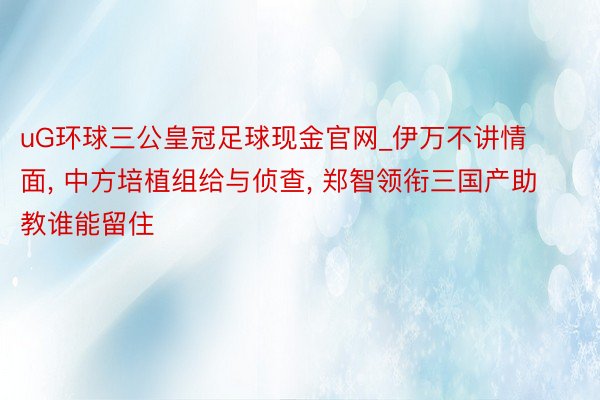 uG环球三公皇冠足球现金官网_伊万不讲情面, 中方培植组给与侦查, 郑智领衔三国产助教谁能留住