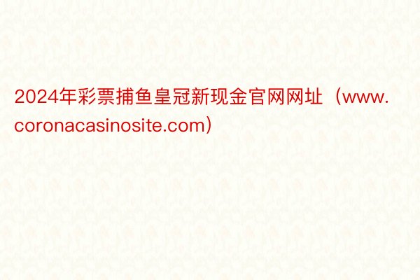 2024年彩票捕鱼皇冠新现金官网网址（www.coronacasinosite.com）
