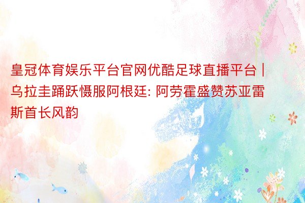 皇冠体育娱乐平台官网优酷足球直播平台 | 乌拉圭踊跃慑服阿根廷: 阿劳霍盛赞苏亚雷斯首长风韵