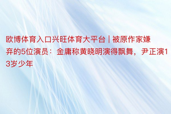欧博体育入口兴旺体育大平台 | 被原作家嫌弃的5位演员：金庸称黄晓明演得飘舞，尹正演13岁少年