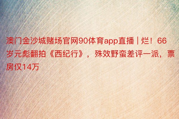 澳门金沙城赌场官网90体育app直播 | 烂！66岁元彪翻拍《西纪行》，殊效野蛮差评一派，票房仅14万