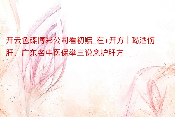 开云色碟博彩公司看初赔_在+开方 | 喝酒伤肝，广东名中医保举三说念护肝方