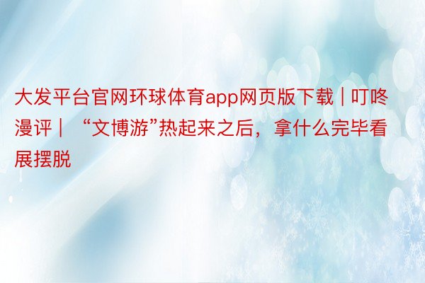 大发平台官网环球体育app网页版下载 | 叮咚漫评 |   “文博游”热起来之后，拿什么完毕看展摆脱