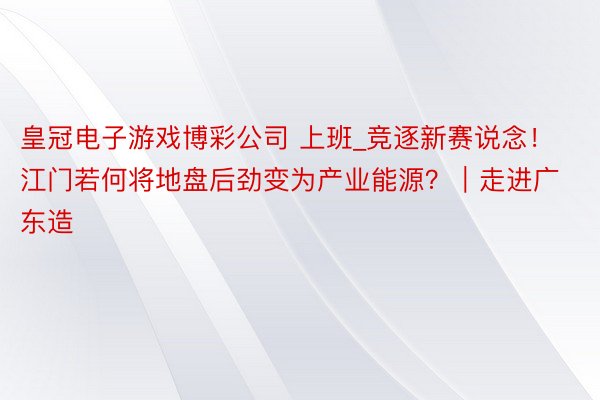皇冠电子游戏博彩公司 上班_竞逐新赛说念！江门若何将地盘后劲变为产业能源？｜走进广东造