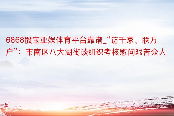 6868骰宝亚娱体育平台靠谱_“访千家、联万户”：市南区八大湖街谈组织考核慰问艰苦众人