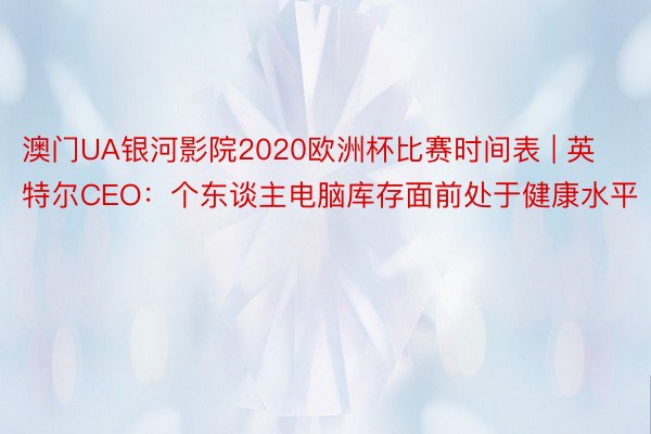 澳门UA银河影院2020欧洲杯比赛时间表 | 英特尔CEO：个东谈主电脑库存面前处于健康水平