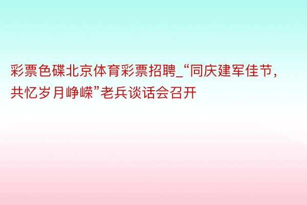 彩票色碟北京体育彩票招聘_“同庆建军佳节，共忆岁月峥嵘”老兵谈话会召开