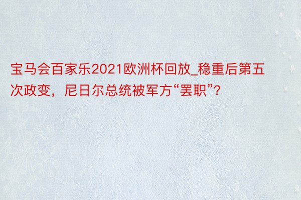 宝马会百家乐2021欧洲杯回放_稳重后第五次政变，尼日尔总统被军方“罢职”？