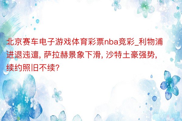 北京赛车电子游戏体育彩票nba竞彩_利物浦进退迍邅, 萨拉赫景象下滑, 沙特土豪强势, 续约照旧不续?
