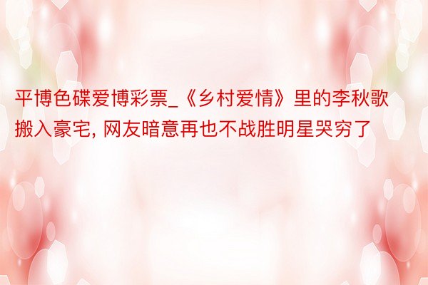 平博色碟爱博彩票_《乡村爱情》里的李秋歌搬入豪宅, 网友暗意再也不战胜明星哭穷了