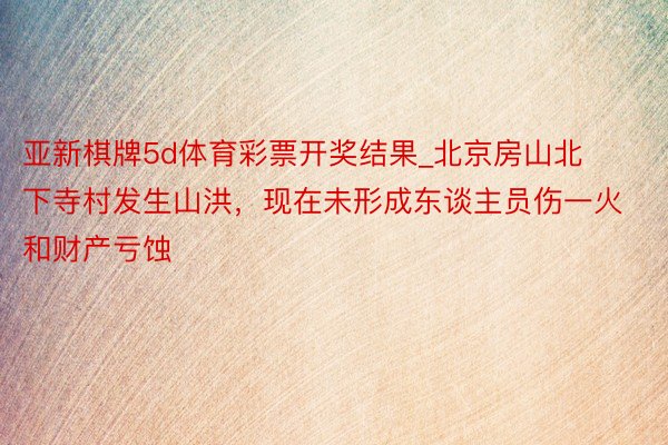 亚新棋牌5d体育彩票开奖结果_北京房山北下寺村发生山洪，现在未形成东谈主员伤一火和财产亏蚀